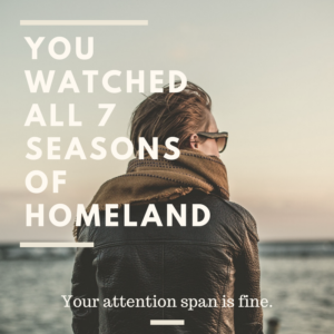 You watched all 7 seasons of Homeland. Your attention span is fine.