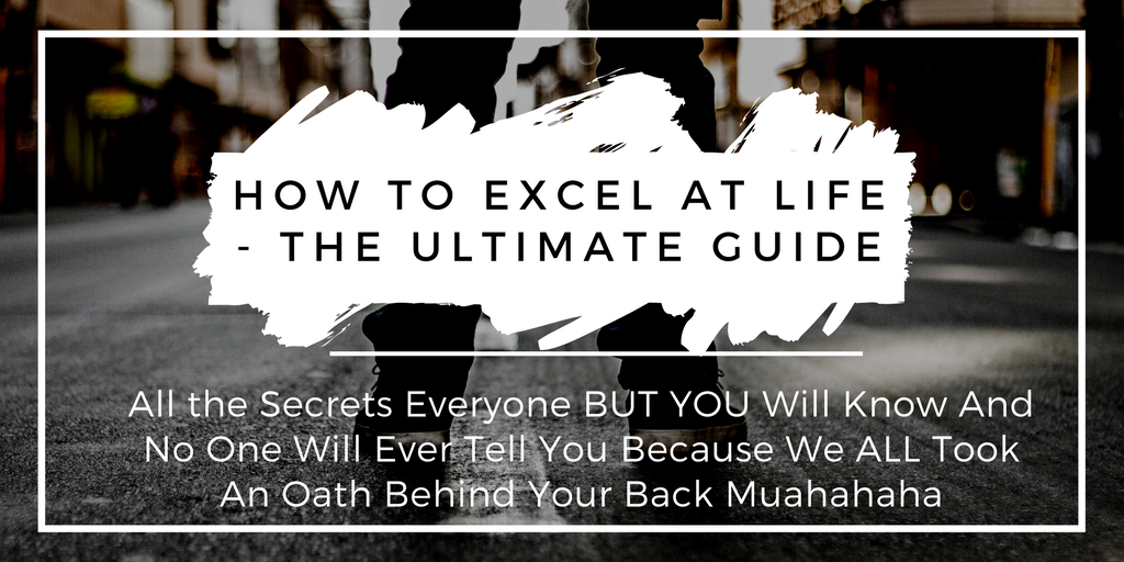 "How To Excel At Life - The Ultimate Guide: All the Secrets Everyone BUT YOU Will Know And No One Will Ever Tell You Because We ALL Took An Oath Behind Your Back Muahahaha"
